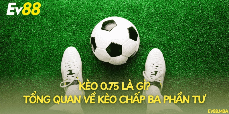 Kèo 0.75 là gì? Tổng quan về kèo chấp ba phần tư