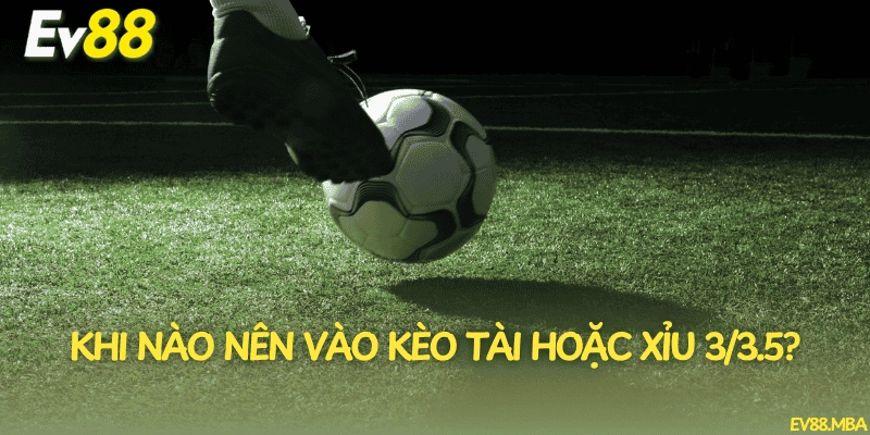 Khi nào nên vào kèo tài hoặc xỉu 3/3.5?